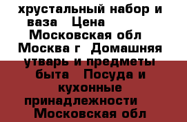 хрустальный набор и ваза › Цена ­ 2 000 - Московская обл., Москва г. Домашняя утварь и предметы быта » Посуда и кухонные принадлежности   . Московская обл.